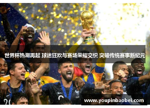 世界杯热潮再起 球迷狂欢与赛场荣耀交织 突破传统赛事新纪元