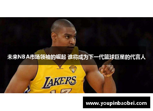 未来NBA市场领袖的崛起 谁将成为下一代篮球巨星的代言人