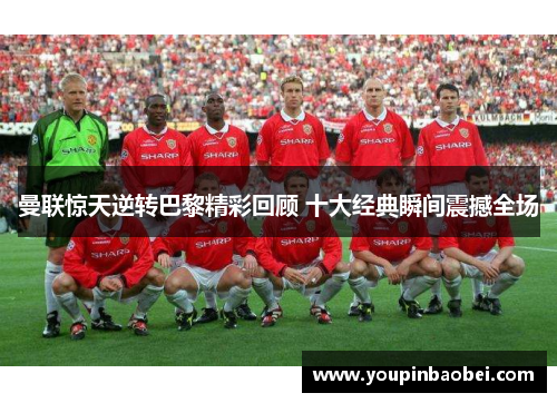 曼联惊天逆转巴黎精彩回顾 十大经典瞬间震撼全场